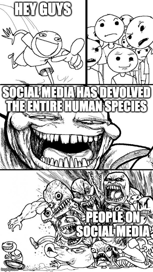 Seriously for real what happened? Someone gotta do something about it | HEY GUYS; SOCIAL MEDIA HAS DEVOLVED THE ENTIRE HUMAN SPECIES; PEOPLE ON SOCIAL MEDIA | image tagged in memes,hey internet,extreme,social media,brain dead,stupid | made w/ Imgflip meme maker