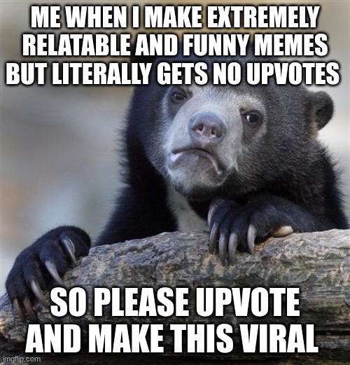 Confession Bear | ME WHEN I MAKE EXTREMELY RELATABLE AND FUNNY MEMES BUT LITERALLY GETS NO UPVOTES; SO PLEASE UPVOTE AND MAKE THIS VIRAL | image tagged in memes,confession bear | made w/ Imgflip meme maker