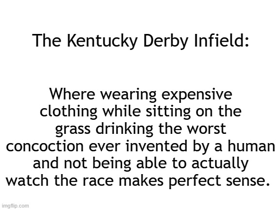 And they're off. Way off. | The Kentucky Derby Infield:; Where wearing expensive clothing while sitting on the grass drinking the worst concoction ever invented by a human and not being able to actually watch the race makes perfect sense. | image tagged in blank white template,sports,horse racing,kentucky derby | made w/ Imgflip meme maker