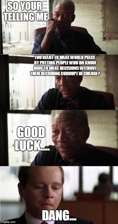 world peace is pretty much not possible... | SO YOUR TELLING ME DANG... YOU WANT TO MAKE WORLD PEACE BY PUTTING PEOPLE WHO DO KNOW HOW TO MAKE DECISIONS WITHOUT THEM BECOMING CORRUPT IN | image tagged in memes,morgan freeman good luck | made w/ Imgflip meme maker