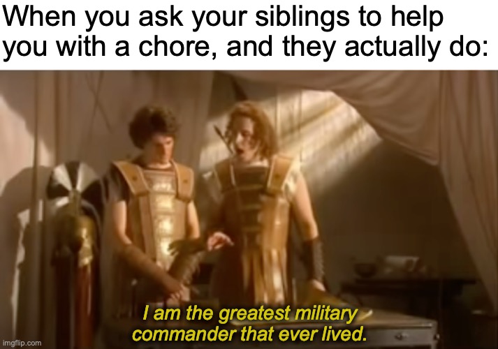 Always. More. Cheese. | When you ask your siblings to help you with a chore, and they actually do:; I am the greatest military commander that ever lived. https://www.youtube.com/watch?v=hW2bq41pM1Q | image tagged in memes,siblings,be like,horrible,history,iss | made w/ Imgflip meme maker
