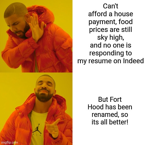 Sooooo can anyone give me the names of every person offended by the name Fort Hood? | Can't afford a house payment, food prices are still sky high, and no one is responding to my resume on Indeed; But Fort Hood has been renamed, so its all better! | image tagged in drake hotline bling,names,nothing,inflation,prices,food | made w/ Imgflip meme maker