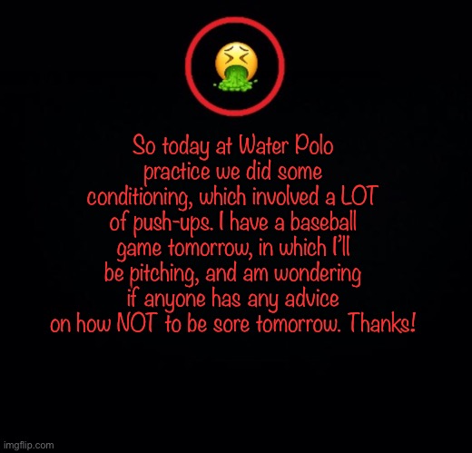 Yeah | So today at Water Polo practice we did some conditioning, which involved a LOT of push-ups. I have a baseball game tomorrow, in which I’ll be pitching, and am wondering if anyone has any advice on how NOT to be sore tomorrow. Thanks! | image tagged in premium vomit | made w/ Imgflip meme maker