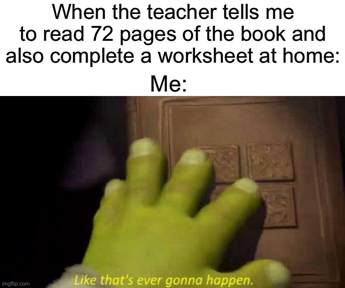 I try to do as much as I can but sometimes it can be a bit much | When the teacher tells me to read 72 pages of the book and also complete a worksheet at home:; Me: | image tagged in like that's ever gonna happen,memes,funny,true story,relatable memes,school | made w/ Imgflip meme maker