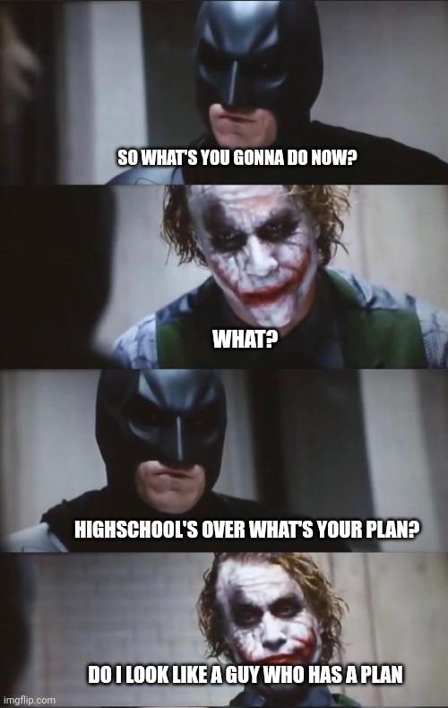 Batman and Joker | SO WHAT'S YOU GONNA DO NOW? WHAT? HIGHSCHOOL'S OVER WHAT'S YOUR PLAN? DO I LOOK LIKE A GUY WHO HAS A PLAN | image tagged in batman and joker | made w/ Imgflip meme maker
