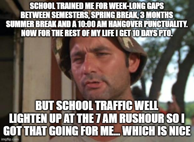 So I Got That Goin For Me Which Is Nice | SCHOOL TRAINED ME FOR WEEK-LONG GAPS BETWEEN SEMESTERS, SPRING BREAK, 3 MONTHS SUMMER BREAK AND A 10:00 AM HANGOVER PUNCTUALITY. NOW FOR THE REST OF MY LIFE I GET 10 DAYS PTO. BUT SCHOOL TRAFFIC WELL LIGHTEN UP AT THE 7 AM RUSHOUR SO I GOT THAT GOING FOR ME... WHICH IS NICE | image tagged in memes,so i got that goin for me which is nice | made w/ Imgflip meme maker