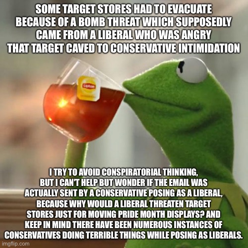 But That's None Of My Business Meme | SOME TARGET STORES HAD TO EVACUATE BECAUSE OF A BOMB THREAT WHICH SUPPOSEDLY CAME FROM A LIBERAL WHO WAS ANGRY THAT TARGET CAVED TO CONSERVATIVE INTIMIDATION; I TRY TO AVOID CONSPIRATORIAL THINKING, BUT I CAN'T HELP BUT WONDER IF THE EMAIL WAS ACTUALLY SENT BY A CONSERVATIVE POSING AS A LIBERAL, BECAUSE WHY WOULD A LIBERAL THREATEN TARGET STORES JUST FOR MOVING PRIDE MONTH DISPLAYS? AND KEEP IN MIND THERE HAVE BEEN NUMEROUS INSTANCES OF CONSERVATIVES DOING TERRIBLE THINGS WHILE POSING AS LIBERALS. | image tagged in memes,but that's none of my business,kermit the frog | made w/ Imgflip meme maker