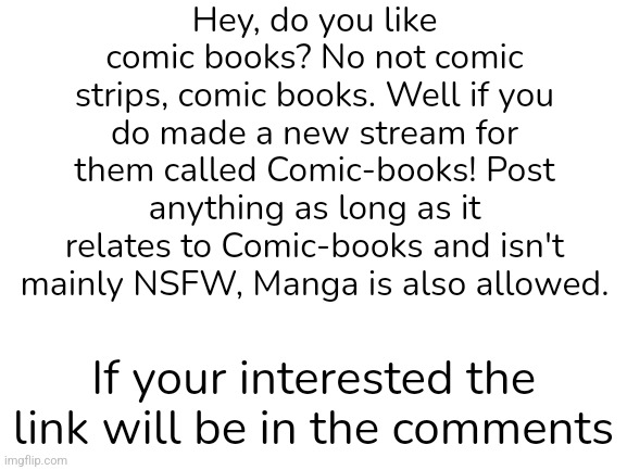 New stream called Comic-books! | Hey, do you like comic books? No not comic strips, comic books. Well if you do made a new stream for them called Comic-books! Post anything as long as it relates to Comic-books and isn't mainly NSFW, Manga is also allowed. If your interested the link will be in the comments | image tagged in blank white template,comic book | made w/ Imgflip meme maker