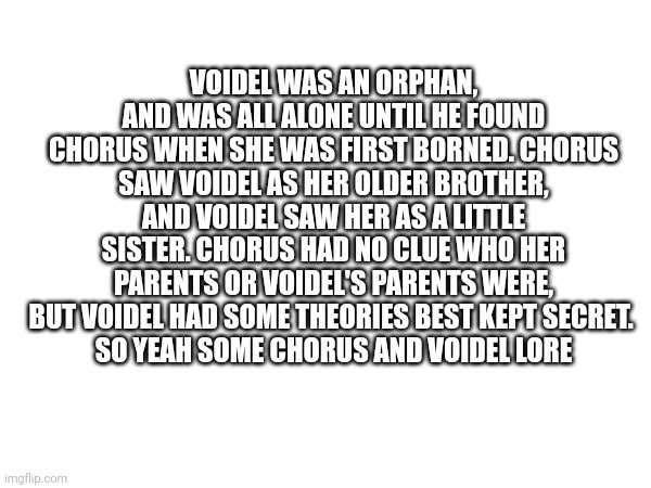 VOIDEL WAS AN ORPHAN, AND WAS ALL ALONE UNTIL HE FOUND CHORUS WHEN SHE WAS FIRST BORNED. CHORUS SAW VOIDEL AS HER OLDER BROTHER, AND VOIDEL SAW HER AS A LITTLE SISTER. CHORUS HAD NO CLUE WHO HER PARENTS OR VOIDEL'S PARENTS WERE, BUT VOIDEL HAD SOME THEORIES BEST KEPT SECRET. 
SO YEAH SOME CHORUS AND VOIDEL LORE | made w/ Imgflip meme maker