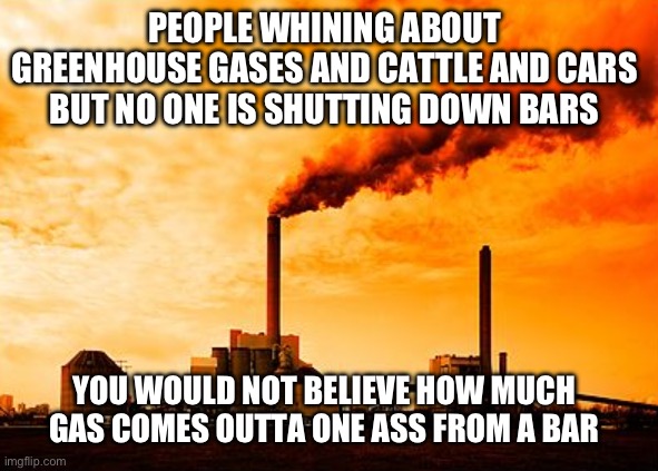 Greenhouse gases and climate change walked into a bar | PEOPLE WHINING ABOUT GREENHOUSE GASES AND CATTLE AND CARS BUT NO ONE IS SHUTTING DOWN BARS; YOU WOULD NOT BELIEVE HOW MUCH GAS COMES OUTTA ONE ASS FROM A BAR | image tagged in climate change,hoax,bars,drunk,rednecks | made w/ Imgflip meme maker