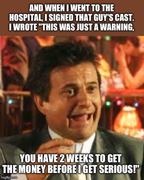 Bada-Bing Bada-Boom | AND WHEN I WENT TO THE HOSPITAL, I SIGNED THAT GUY'S CAST. I WROTE "THIS WAS JUST A WARNING, YOU HAVE 2 WEEKS TO GET THE MONEY BEFORE I GET SERIOUS!" | image tagged in joe pesci,goodfellas | made w/ Imgflip meme maker