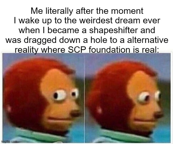 Actually happened | Me literally after the moment I wake up to the weirdest dream ever when I became a shapeshifter and was dragged down a hole to a alternative reality where SCP foundation is real: | image tagged in memes,monkey puppet | made w/ Imgflip meme maker