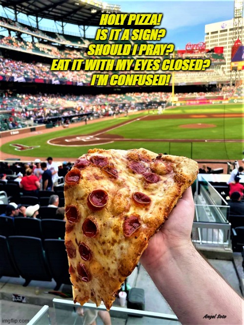 is that jesus on your pizza? | HOLY PIZZA!
IS IT A SIGN?
SHOULD I PRAY?
EAT IT WITH MY EYES CLOSED?
I'M CONFUSED! Angel Soto | image tagged in pizza,holy,pray,sign,confused,baseball | made w/ Imgflip meme maker