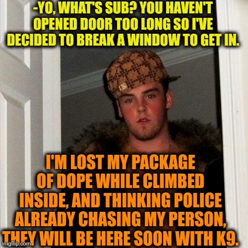-Oh, yeah, not mine. | -YO, WHAT'S SUB? YOU HAVEN'T OPENED DOOR TOO LONG SO I'VE DECIDED TO BREAK A WINDOW TO GET IN. I'M LOST MY PACKAGE OF DOPE WHILE CLIMBED INSIDE, AND THINKING POLICE ALREADY CHASING MY PERSON, THEY WILL BE HERE SOON WITH K9. | image tagged in memes,scumbag steve,dope,drugs are bad,police chasing guy,window design | made w/ Imgflip meme maker
