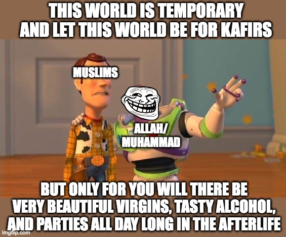 Buzz And Woody | THIS WORLD IS TEMPORARY AND LET THIS WORLD BE FOR KAFIRS; MUSLIMS; ALLAH/
MUHAMMAD; BUT ONLY FOR YOU WILL THERE BE VERY BEAUTIFUL VIRGINS, TASTY ALCOHOL, AND PARTIES ALL DAY LONG IN THE AFTERLIFE | image tagged in buzz and woody | made w/ Imgflip meme maker