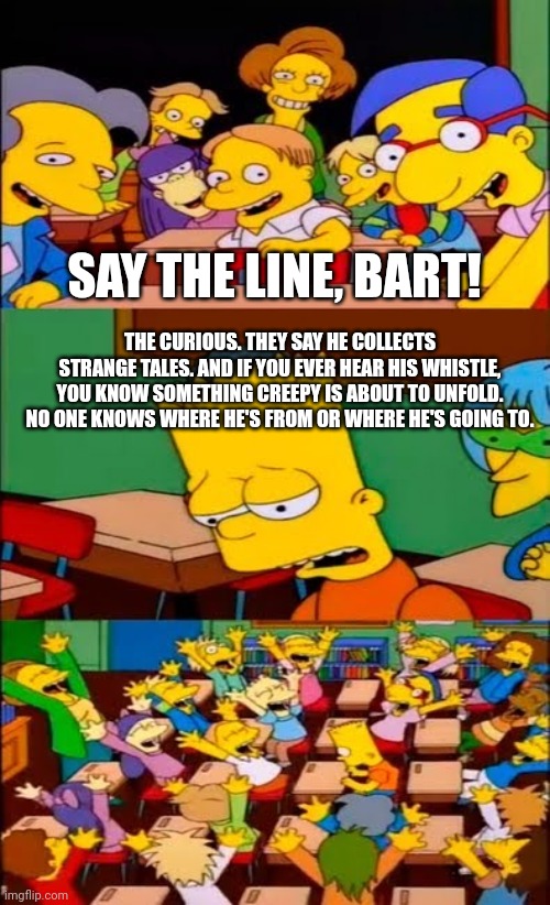Unless you're British or have seen Creeped Out on Netflix (I'm the latter) I don't know if you'll get this | SAY THE LINE, BART! THE CURIOUS. THEY SAY HE COLLECTS STRANGE TALES. AND IF YOU EVER HEAR HIS WHISTLE, YOU KNOW SOMETHING CREEPY IS ABOUT TO UNFOLD. NO ONE KNOWS WHERE HE'S FROM OR WHERE HE'S GOING TO. | image tagged in say the line bart simpsons,netflix,creeped out | made w/ Imgflip meme maker