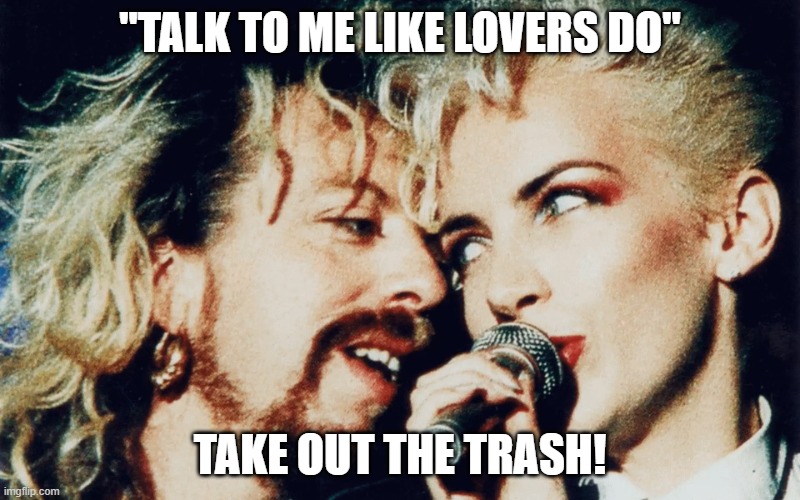 my lover says "take out the trash" | "TALK TO ME LIKE LOVERS DO"; TAKE OUT THE TRASH! | image tagged in eurythmics | made w/ Imgflip meme maker