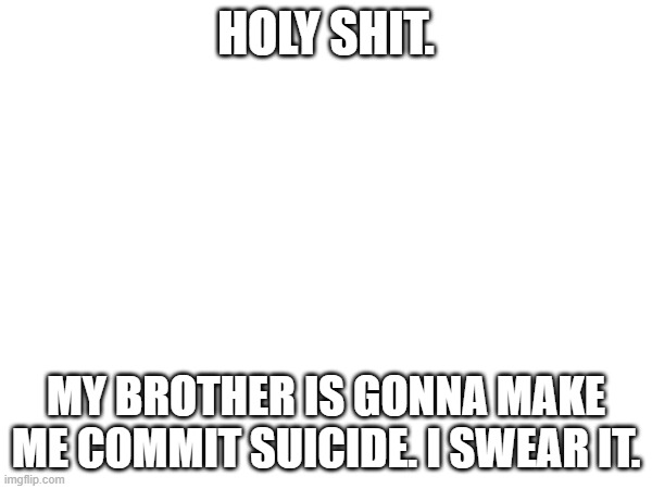 !!! | HOLY SHIT. MY BROTHER IS GONNA MAKE ME COMMIT SUICIDE. I SWEAR IT. | made w/ Imgflip meme maker
