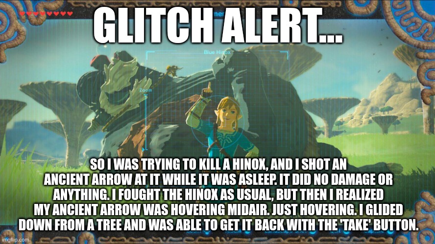a weird glitch or something I found | GLITCH ALERT... SO I WAS TRYING TO KILL A HINOX, AND I SHOT AN ANCIENT ARROW AT IT WHILE IT WAS ASLEEP. IT DID NO DAMAGE OR ANYTHING. I FOUGHT THE HINOX AS USUAL, BUT THEN I REALIZED MY ANCIENT ARROW WAS HOVERING MIDAIR. JUST HOVERING. I GLIDED DOWN FROM A TREE AND WAS ABLE TO GET IT BACK WITH THE 'TAKE' BUTTON. | image tagged in link botw,glitch,hinox,the legend of zelda breath of the wild | made w/ Imgflip meme maker