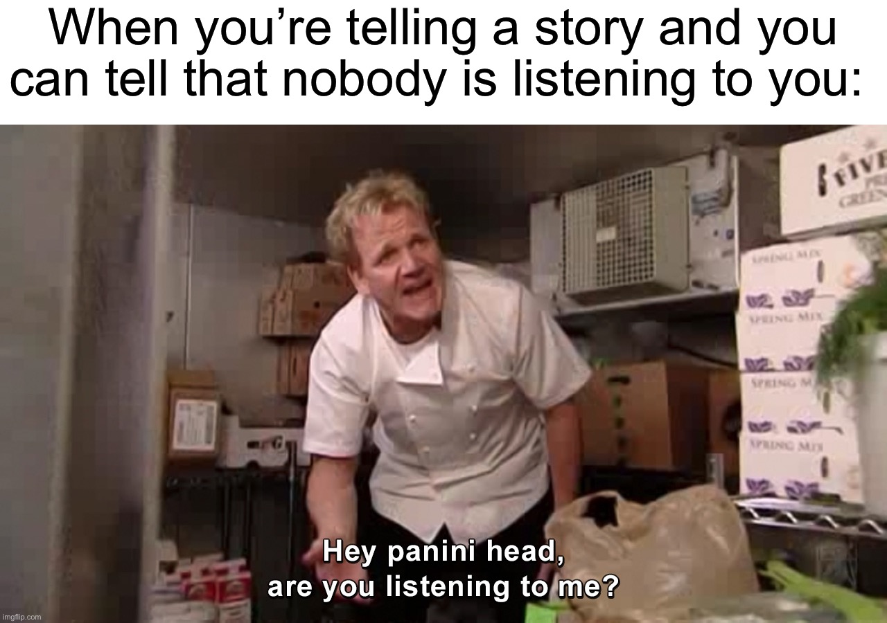 Listen to me! | When you’re telling a story and you can tell that nobody is listening to you: | image tagged in hey panini head are you listening to me,memes,funny,true story,relatable memes,painful | made w/ Imgflip meme maker