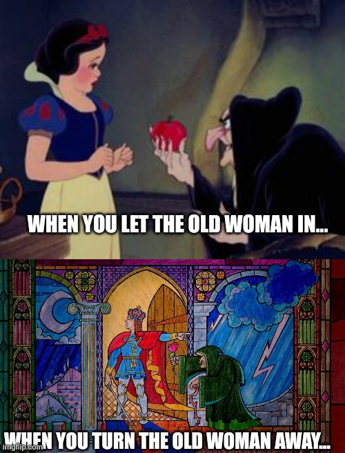 Old Woman is trouble | WHEN YOU LET THE OLD WOMAN IN... WHEN YOU TURN THE OLD WOMAN AWAY... | image tagged in old woman,witch,snow white,beauty and the beast | made w/ Imgflip meme maker
