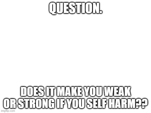 I had a random thought | QUESTION. DOES IT MAKE YOU WEAK OR STRONG IF YOU SELF HARM?? | made w/ Imgflip meme maker