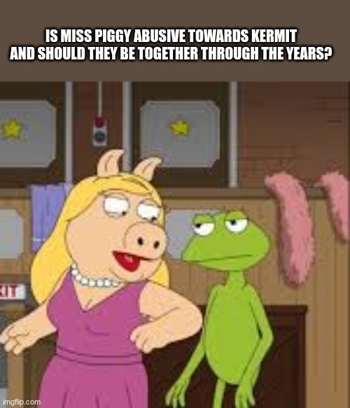 Kermit in an abusive relationship? | IS MISS PIGGY ABUSIVE TOWARDS KERMIT AND SHOULD THEY BE TOGETHER THROUGH THE YEARS? | image tagged in kermit the frog,muppets,memes,meme | made w/ Imgflip meme maker