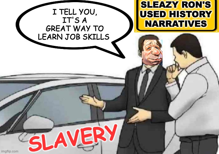 "It's a great deal! It runs on alternative facts." | SLEAZY RON'S
USED HISTORY
NARRATIVES; I TELL YOU, IT'S A GREAT WAY TO LEARN JOB SKILLS; SLAVERY | image tagged in memes,car salesman slaps roof of car,slavery,lies,gop | made w/ Imgflip meme maker