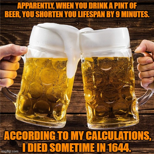 Here's To A Short Life | APPARENTLY, WHEN YOU DRINK A PINT OF BEER, YOU SHORTEN YOU LIFESPAN BY 9 MINUTES. ACCORDING TO MY CALCULATIONS, I DIED SOMETIME IN 1644. | image tagged in funny,beer,meme | made w/ Imgflip meme maker