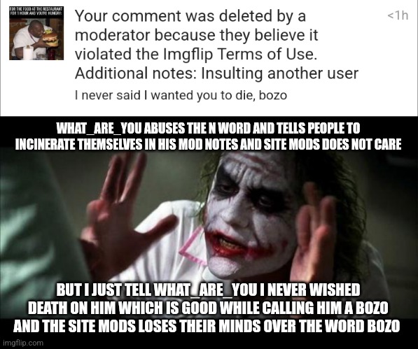 Worst of all, I got a comment ban yesterday from it | WHAT_ARE_YOU ABUSES THE N WORD AND TELLS PEOPLE TO INCINERATE THEMSELVES IN HIS MOD NOTES AND SITE MODS DOES NOT CARE; BUT I JUST TELL WHAT_ARE_YOU I NEVER WISHED DEATH ON HIM WHICH IS GOOD WHILE CALLING HIM A BOZO AND THE SITE MODS LOSES THEIR MINDS OVER THE WORD BOZO | image tagged in joker mind loss | made w/ Imgflip meme maker