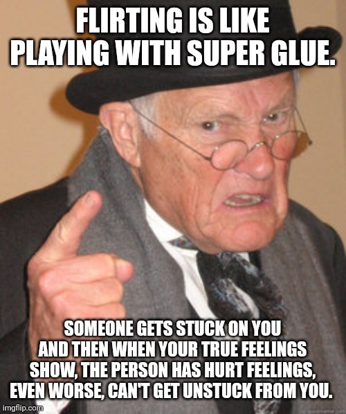 Back In My Day | FLIRTING IS LIKE PLAYING WITH SUPER GLUE. SOMEONE GETS STUCK ON YOU AND THEN WHEN YOUR TRUE FEELINGS SHOW, THE PERSON HAS HURT FEELINGS, EVEN WORSE, CAN'T GET UNSTUCK FROM YOU. | image tagged in memes,back in my day | made w/ Imgflip meme maker