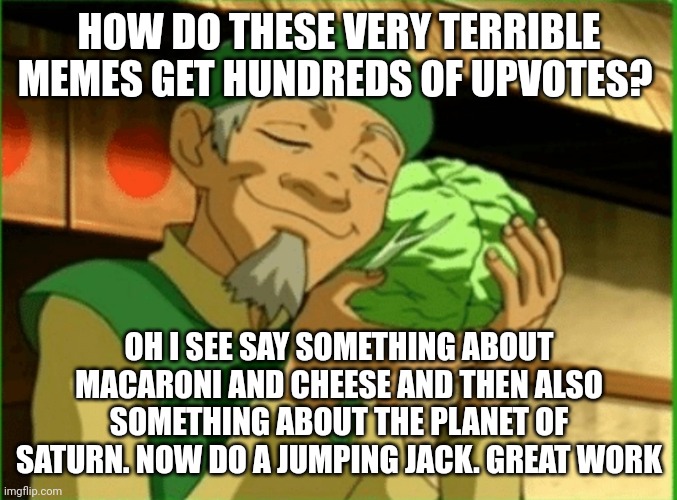 Cabbage | HOW DO THESE VERY TERRIBLE MEMES GET HUNDREDS OF UPVOTES? OH I SEE SAY SOMETHING ABOUT MACARONI AND CHEESE AND THEN ALSO SOMETHING ABOUT THE PLANET OF SATURN. NOW DO A JUMPING JACK. GREAT WORK | image tagged in cabbage,dumb,people,like,dumb ass,things | made w/ Imgflip meme maker