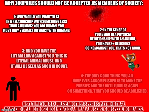 WHY ZOOPHILES SHOULD NOT BE ACCEPTED AS MEMBERS OF SOCIETY:; 1: WHY WOULD YOU WANT TO BE IN A RELATIONSHIP WITH SOMETHING LESS THAN A HUMAN? YOU ARE HUMAN, YOU MUST ONLY SEXUALLY INTERACT WITH HUMANS. 2: IN THE SENSE OF YOU BEING IN A PHYSICAL RELATIONSHIP WITH AN ANIMAL, YOU HAVE 3+ RELIGIONS GOING AGAINST YOU. THATS NOT GOOD. 3: AND YOU HAVE THE LITERAL LAW AGAINST YOU. THIS IS LITERAL ANIMAL ABUSE, AND IT WILL BE SEEN AS SUCH IN COURT. 4: THE ONLY GOOD THING YOU ALL HAVE EVER ACCOMPLISHED IS TO MAKE THE FURRIES AND THE ANTI-FURRIES AGREE ON SOMETHING. THAT YOU SHOULD BE ABOLISHED. NEXT TIME YOU SEXUALIZE ANOTHER SPECIES, RETHINK THAT. DONT END UP LIKE THOSE DEGENERATED ANIMAL ABUSERS. GODSPEED, CONRADES. | made w/ Imgflip meme maker