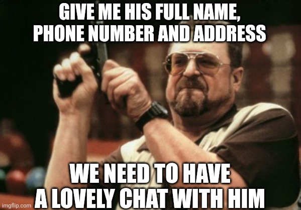 Give me his full name and address, we want a lovely chat with him | GIVE ME HIS FULL NAME, PHONE NUMBER AND ADDRESS; WE NEED TO HAVE A LOVELY CHAT WITH HIM | image tagged in memes,am i the only one around here,angry,2023,august,john goodman | made w/ Imgflip meme maker