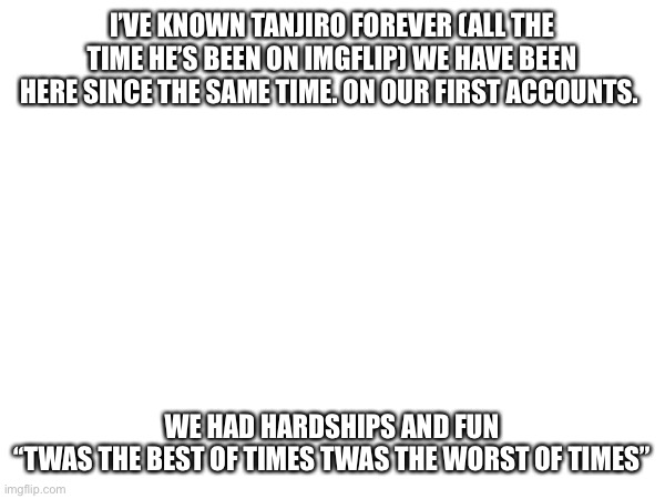 I’VE KNOWN TANJIRO FOREVER (ALL THE TIME HE’S BEEN ON IMGFLIP) WE HAVE BEEN HERE SINCE THE SAME TIME. ON OUR FIRST ACCOUNTS. WE HAD HARDSHIPS AND FUN

‘‘TWAS THE BEST OF TIMES TWAS THE WORST OF TIMES” | made w/ Imgflip meme maker