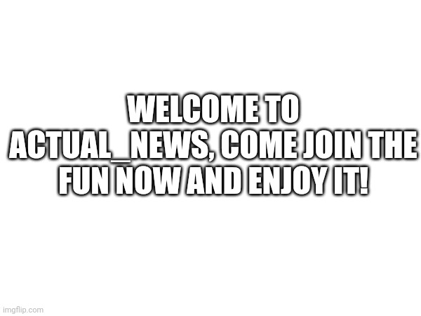 WELCOME TO ACTUAL_NEWS, COME JOIN THE FUN NOW AND ENJOY IT! | made w/ Imgflip meme maker
