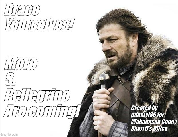 Brace Yourselves X is Coming | Brace
Yourselves! More
S. Pellegrino
Are coming! Created by pdactyl86 for Wabaunsee Couny Sherrif's Office | image tagged in memes,brace yourselves x is coming | made w/ Imgflip meme maker
