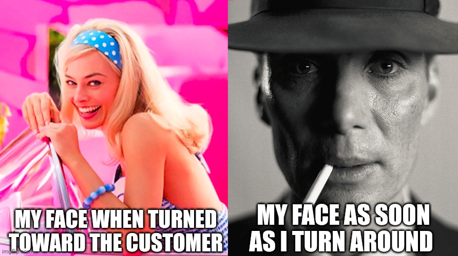 Customer service | MY FACE WHEN TURNED TOWARD THE CUSTOMER; MY FACE AS SOON AS I TURN AROUND | image tagged in barbie vs oppenheimer,relatable memes,funny memes,customer service,restaurant,front page | made w/ Imgflip meme maker