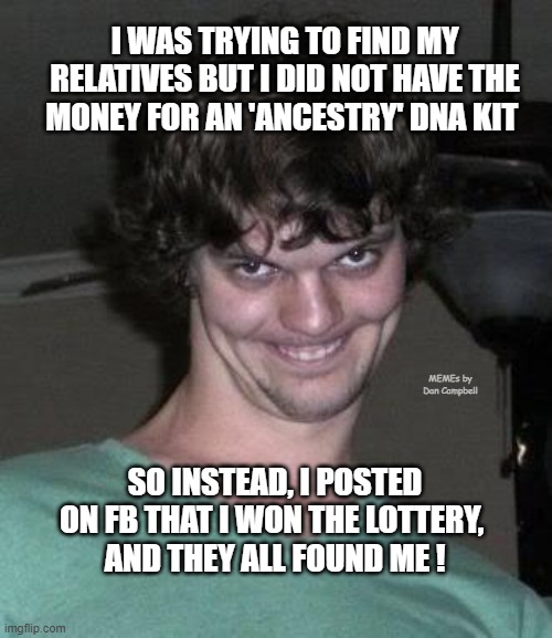 Creepy guy  | I WAS TRYING TO FIND MY RELATIVES BUT I DID NOT HAVE THE MONEY FOR AN 'ANCESTRY' DNA KIT; MEMEs by Dan Campbell; SO INSTEAD, I POSTED ON FB THAT I WON THE LOTTERY, 
AND THEY ALL FOUND ME ! | image tagged in creepy guy | made w/ Imgflip meme maker