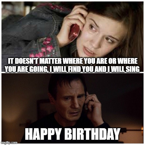 Taken Birthday Card | IT DOESN'T MATTER WHERE YOU ARE OR WHERE YOU ARE GOING, I WILL FIND YOU AND I WILL SING; HAPPY BIRTHDAY | image tagged in taken splitscreen,happy birthday | made w/ Imgflip meme maker
