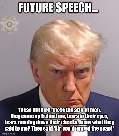 Statement from the 45th President | FUTURE SPEECH... These big men, these big strong men, they came up behind me, tears in their eyes, tears running down their cheeks, know what they said to me? They said 'Sir, you dropped the soap! ' | image tagged in donald trump mugshot,political meme,justice,donald trump,truth,memes | made w/ Imgflip meme maker