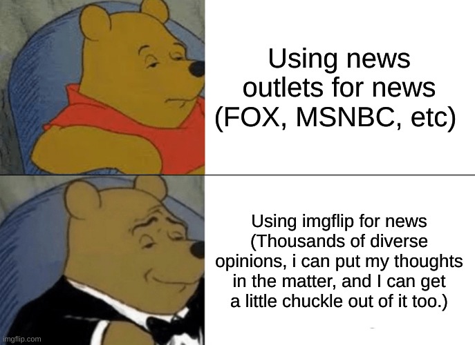 Greatest news outlet of all time, no political bias, just un-fact-checked opinions. | Using news outlets for news
(FOX, MSNBC, etc); Using imgflip for news
(Thousands of diverse opinions, i can put my thoughts in the matter, and I can get a little chuckle out of it too.) | image tagged in memes,tuxedo winnie the pooh,msnbc,imgflip,fox news | made w/ Imgflip meme maker