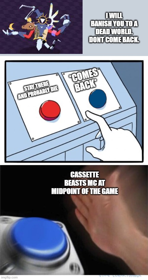 two buttons 1 blue | I WILL BANISH YOU TO A DEAD WORLD. DONT COME BACK. *COMES BACK*; STAY THERE AND PROBABLY DIE; CASSETTE BEASTS MC AT MIDPOINT OF THE GAME | image tagged in two buttons 1 blue | made w/ Imgflip meme maker