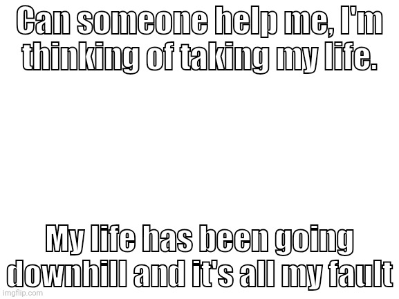 Hellp me | Can someone help me, I'm thinking of taking my life. My life has been going downhill and it's all my fault | image tagged in suicide,help me,i hate myself | made w/ Imgflip meme maker