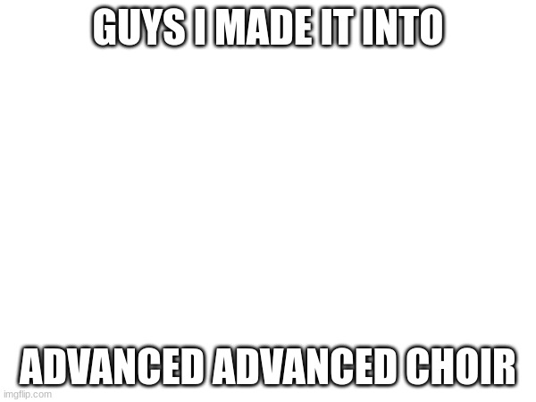 i did it | GUYS I MADE IT INTO; ADVANCED ADVANCED CHOIR | image tagged in choir | made w/ Imgflip meme maker