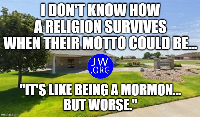 JEHOVAH'S WITNESSES OUTDUE MORMONS | I DON'T KNOW HOW A RELIGION SURVIVES
WHEN THEIR MOTTO COULD BE... "IT'S LIKE BEING A MORMON...
BUT WORSE." | image tagged in cult,religion,jesus,church,mormon,jehovah | made w/ Imgflip meme maker