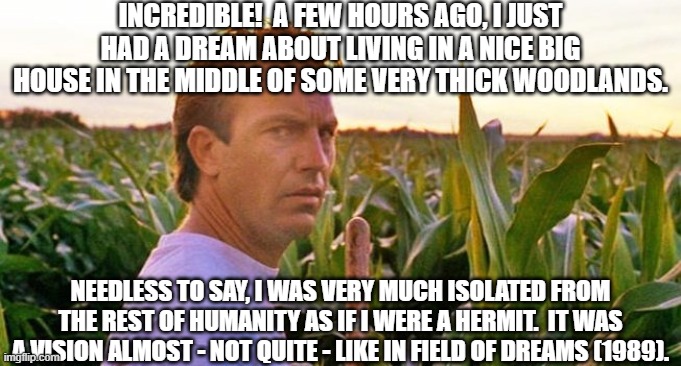 Kevin Costner In FIELD OF DREAMS (1989) | INCREDIBLE!  A FEW HOURS AGO, I JUST HAD A DREAM ABOUT LIVING IN A NICE BIG HOUSE IN THE MIDDLE OF SOME VERY THICK WOODLANDS. NEEDLESS TO SAY, I WAS VERY MUCH ISOLATED FROM THE REST OF HUMANITY AS IF I WERE A HERMIT.  IT WAS A VISION ALMOST - NOT QUITE - LIKE IN FIELD OF DREAMS (1989). | image tagged in if you build it they will come,kevin costner,field of dreams,iowa,cornfield,dream | made w/ Imgflip meme maker