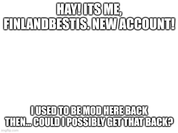 Just a question. (mod note: resistance is dead, but sure! You can't be owner, tho) | HAY! ITS ME, FINLANDBESTIS. NEW ACCOUNT! I USED TO BE MOD HERE BACK THEN... COULD I POSSIBLY GET THAT BACK? | made w/ Imgflip meme maker