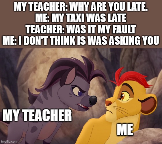 Jasiri Yelling at Kion | MY TEACHER: WHY ARE YOU LATE.
ME: MY TAXI WAS LATE
TEACHER: WAS IT MY FAULT
ME: I DON'T THINK IS WAS ASKING YOU; MY TEACHER; ME | image tagged in jasiri yelling at kion | made w/ Imgflip meme maker