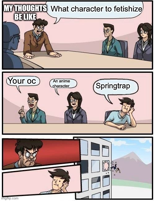 Boardroom Meeting Suggestion | What character to fetishize; MY THOUGHTS BE LIKE; Your oc; An anime character; Springtrap | image tagged in memes,boardroom meeting suggestion | made w/ Imgflip meme maker